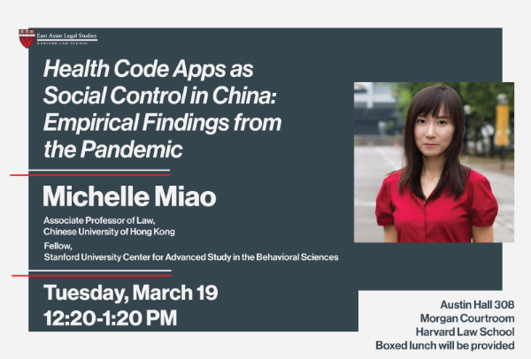 [Poster with photo of woman, and text]
East Asian Legal Studies, Harvard Law School [logo]  
 Health Code Apps as Social Control in China: Empirical Findings from the Pandemic 
  Michelle Miao 
 Associate Professor of Law, Chinese University of Hong Kong 
 Fellow, Stanford University Center for Advanced Study in the Behavioral Sciences 
 Tuesday, March 19 
 12:20-1:20 PM 
 Austin Hall 308
 Morgan Courtroom 
 Harvard Law School 
Boxed lunch will be provided 
